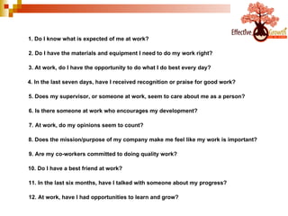 1. Do I know what is expected of me at work? 2. Do I have the materials and equipment I need to do my work right? 3. At work, do I have the opportunity to do what I do best every day? 4. In the last seven days, have I received recognition or praise for good work? 5. Does my supervisor, or someone at work, seem to care about me as a person? 6. Is there someone at work who encourages my development? 7. At work, do my opinions seem to count? 8. Does the mission/purpose of my company make me feel like my work is important? 9. Are my co-workers committed to doing quality work? 10. Do I have a best friend at work? 11. In the last six months, have I talked with someone about my progress? 12. At work, have I had opportunities to learn and grow? 
