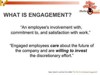 WHAT IS ENGAGEMENT? “ An employee's involvement with, commitment to, and satisfaction with work.”   Seijts, Gerard H. and Dan Crim (2006).  "The Ten C's of Employee Engagement"   “ Engaged employees  care  about the future of the company and are  willing to invest   the discretionary effort.” 