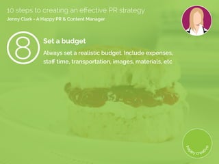 Set a budget
Always set a realistic budget. Include expenses,
staff time, transportation, images, materials, etc 
10 steps to creating an effective PR strategy
Jenny Clark - A Happy PR  Content Manager
8
 