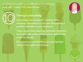 Timing is everything
Launching a new product? Trialling a new
company innovation or a success story that is a
positive reflection of your business?
These are exciting topics for potential customers
but if released at the wrong time an opportunity
could be missed.
By implementing a timeline, you can highlight
when it’s the right time to issue
10 steps to creating an effective PR strategy
Jenny Clark - A Happy PR  Content Manager
 