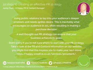 Using public relations to tap into your audience’s deeper
emotions and needs ignites desire. This is inevitably what
encourages an audience to act, often resulting in making a
purchase decision.
A well thought-out PR strategy can ensure that your
business achieves its goals.
Don’t worry if you’re not sure where to start with your PR strategy.
Take a look at the PR and Content information on our website,
you might find that this inspires you to make your next move
https://happy-creative.co.uk/services/prcontent/.
T: 01253 446933 E: hello@happy-creative.co.uk | www. happy-creative.co.uk
happycreativehq HappyCreative1 @happy_creative
10 steps to creating an effective PR strategy
Jenny Clark - A Happy PR  Content Manager
 