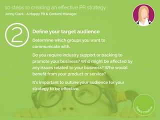 Define your target audience
Determine which groups you want to
communicate with.
Do you require industry support or backing to
promote your business? Who might be affected by
any issues related to your business? Who would
benefit from your product or service?
It’s important to outline your audience for your
strategy to be effective.
10 steps to creating an effective PR strategy
Jenny Clark - A Happy PR & Content Manager
 