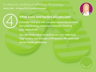 What tools and tactics will you use?
Consider how you will use your resources to carry
out your strategy and work towards meeting
your objectives.
You will likely have several tactics per objective.
Your tactics can include a PR launch, PR stunt and
social media platforms.
10 steps to creating an effective PR strategy
Jenny Clark - A Happy PR  Content Manager
 