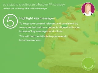 Highlight key messages
To keep your content relevant and consistent try
to ensure that written content is aligned with your
business’ key messages and values.
This will help contribute to your overall
brand awareness.
10 steps to creating an effective PR strategy
Jenny Clark - A Happy PR  Content Manager
 
