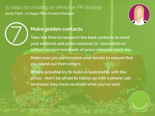 Make golden contacts
Take the time to research the best contacts to send
your editorial and press releases to. Journalists or
editors receive hundreds of press releases each day.
Make sure you personalise your emails to ensure that
you stand out from others.
Where possible try to build a relationship with the
press - don’t be afraid to follow up with a phone call
to ensure they have received what you’ve sent. 
10 steps to creating an effective PR strategy
Jenny Clark - A Happy PR  Content Manager
7
 