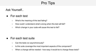 Pro Tips
Ask Yourself..
● For each test
○ What’s the meaning of this test failing?
○ How could I understand what’s wrong when this test will fail?
○ Which change in your code will cause this test to fail?
● For each test suite
○ Can the tests run asynchronously?
○ Is this suite coverage the most important aspects of the component?
○ When a change will be needed - how easy it would be to change these tests?
 