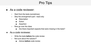 Pro Tips
● As a code reviewer:
○ Start from the tests (sometimes)
○ Skip the arrangement part - read only:
■ Description
■ Action
■ Assertion
○ Now go over the class
■ Are there important aspects that were missing in the tests?
● As a code reviewee:
○ Write the tests before the code review
○ Not sure about the solution?
■ Advice before code review
 