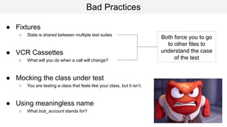 Bad Practices
● Fixtures
○ State is shared between multiple test suites
● VCR Cassettes
○ What will you do when a call will change?
● Mocking the class under test
○ You are testing a class that feels like your class, but it isn’t.
● Using meaningless name
○ What bob_account stands for?
Both force you to go
to other files to
understand the case
of the test
 