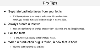 Pro Tips
● Separate bad interfaces from your logic
○ If a library you use is not easy to test - move it to another class.
Often, you will see that it was the best design in the first place.
● Always create a test file
○ Next time something will change a test wouldn’t be added, and it's a slippery slope.
● Fail the test!
○ To ensure you’ve actually tested what you meant.
● When a production bug is found, a new test is born
○ Run the test before the fix, and after
 