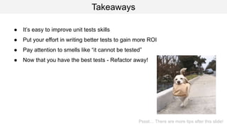 Takeaways
● It’s easy to improve unit tests skills
● Put your effort in writing better tests to gain more ROI
● Pay attention to smells like “it cannot be tested”
● Now that you have the best tests - Refactor away!
Pssst… There are more tips after this slide!
 