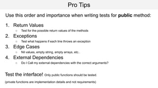 Pro Tips
Use this order and importance when writing tests for public method:
1. Return Values
○ Test for the possible return values of the methods
2. Exceptions
○ Test what happens if each line throws an exception
3. Edge Cases
○ Nil values, empty string, empty arrays, etc..
4. External Dependencies
○ Do I Call my external dependencies with the correct arguments?
Test the interface! Only public functions should be tested.
(private functions are implementation details and not requirements)
 