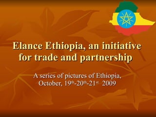 Elance Ethiopia, an initiative for trade and partnership  A series of pictures of Ethiopia, October, 19 th -20 th -21 st   2009 