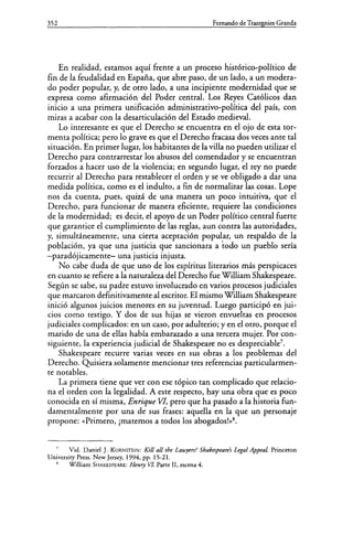 352 Fernando de Trazegnies Granda
En realidad, estamos aquí frente a un proceso histórico-político de
fin de la feudalidad en España, que abre paso, de un lado, a un modera-
do poder popular, y, de otro lado, a una incipiente modernidad que se
expresa como afirmación del Poder central. Los Reyes Católicos dan
inicio a una primera unificación administrativo-política del país, con
miras a acabar con la desarticulación del Estado medieval.
Lo interesante es que el Derecho se encuentra en el ojo de esta tor-
menta política; pero lo grave es que el Derecho fracasa dos veces ante tal
situación. En primer lugar, los habitantes de la villa no pueden utilizar el
Derecho para contrarrestar los abusos del comendador y se encuentran
forzados a hacer uso de la violencia; en segundo lugar, el rey no puede
recurrir al Derecho para restablecer el orden y se ve obligado a dar una
medida política, como es el indulto, a fin de normalizar las cosas. Lope
nos da cuenta, pues, quizá de una manera un poco intuitiva, que el
Derecho, para funcionar de manera eficiente, requiere las condiciones
de la modernidad; es decir, el apoyo de un Poder político central fuerte
que garantice el cumplimiento de las reglas, aun contra las autoridades,
y, simultáneamente, una cierta aceptación popular, un respaldo de la
población, ya que una justicia que sancionara a todo un pueblo sería
-paradójicamente- una justicia injusta.
No cabe duda de que uno de los espíritus literarios más perspicaces
en cuanto se refiere a la naturaleza del Derecho fue William Shakespeare.
Según se sabe, su padre estuvo involucrado en varios procesos judiciales
que marcaron definitivamente al escritor. El mismo William Shakespeare
inició algunos juicios menores en su juventud. Luego participó en jui-
cios como testigo. Y dos de sus hijas se vieron envueltas en procesos
judiciales complicados: en un caso, por adulterio; y en el otro, porque el
marido de una de ellas había embarazado a una tercera mujer. Por con-
siguiente, la experiencia judicial de Shakespeare no es despreciable7
•
Shakespeare recurre varias veces en sus obras a los problemas del
Derecho. Quisiera solamente mencionar tres referencias particularmen-
te notables.
La primera tiene que ver con ese tópico tan complicado que relacio-
na el orden con la legalidad. A este respecto, hay una obra que es poco
conocida en sí misma, Enrique VI, pero que ha pasado a la historia fun-
damentalmente por una de sus frases: aquella en la que un personaje
propone: «Primero, ¡matemos a todos los abogados!»8
•
Vid. Danid J. KORNSTEIN: Kili afl the Lawyers? Shakespeare's Legal Appeal Princeton
University Press. New Jersey, 1994, pp. 15-21.
8
William SHAKESPEARE: Henry VL Parte II, escena 4.
 