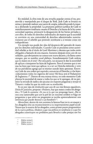 El Derecho como tema literario. Discurso de incorporación... 353
En realidad, la obra trata de una revuelta popular contra el rey, pro-
movida y manipulada por el duque de York. Jack Cade se levanta en
armas y pretende realizar una suerte de utopía, redistribuyendo la rique-
za y aboliendo la propiedad. La propuesta político-jurídica de Cade es
manifiestamente totalitaria: asume el Derecho y la fuerza de la ley como
autoridad suprema; promueve la desaparición de los bienes privados y,
con ellos, de todos los derechos individuales; de manera que la sociedad
se convierte en una comunidad de derechos administrados autorita-
riamente por el rebelde que pretende nombrarse a sí mismo como rey
todopoderoso.
Un ejemplo nos puede dar idea del desprecio del aprendiz de tirano
por los derechos individuales. Cuando Cade se proclama como autori-
dad rebelde se da el título de Lord Mortimer y decreta que todos están
obligados a llamarlo de esta manera. Instantes después entra uno de sus
soldados, que obviamente no conoce este nuevo decreto, y lo llama como
siempre, por su nombre usual plebeyo. Inmediatamente Cade ordena
que lo maten en el sitio9
• Por otra parte, sus secuaces le dan la autoridad
de aplicar e interpretar las leyes de Inglaterra. Pero él contesta que si son
esas las leyes que tiene que aplicar, va a ser un Derecho dolorido; y otro
de sus partidarios agrega que se estarían usando leyes apestosas. Enton-
ces Cade da una orden que equivale a renunciar al Derecho y a las leyes:
«¡Quememos todos los registros del reino! Mi boca será el Parlamento
de Inglaterra.»lO. Dentro de esta misma tónica, en todo momento Cade
plantea la necesidad de matar a todos los que se le opongan, de no per-
mitir la retirada de nadie y de ejecutar sin mayores preguntas y arrojar al
Támesis a todos los que no estén con su revolución.
Es en este tipo de revolución que uno de sus más feroces seguidores,
Dick el Carnicero, propone: «Primero, hay que matar a todos los aboga-
dos.» Y Cade le contesta: <<Sí, eso es lo que me propongo hacer. ¿No es
una cosa lamentable que con la piel de un inocente cordero se haga un
pergamino y que sobre ese pergamino se escriba apresuradamente una
sentencia que puede destruir a un hombre?>>11
•
Ahora bien, dentro de este contexto la famosa frase no es un ataque a
los abogados sino un reconocimiento a su importantísimo papel social.
Vemos que la muerte de los abogados, como primer punto programático
de la nueva política, obedece a que esa política es totalitaria y a que los
abogados constituyen un problema para llevarla a cabo porque son los
111
11
!bidem, escena 6.
!bidem, escena 7.
Jbidem, escena 2.
 