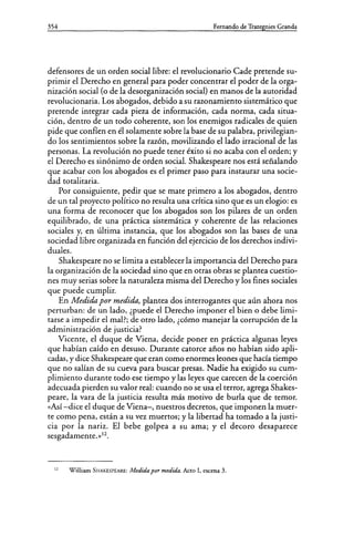354 Fernando de Trazegnies Granda
defensores de un orden social libre: el revolucionario Cacle pretende su-
primir el Derecho en general para poder concentrar el poder de la orga-
nización social (o de la desorganización social) en manos de la autoridad
revolucionaria. Los abogados, debido a su razonamiento sistemático que
pretende integrar cada pieza de información, cada norma, cada situa-
ción, dentro de un todo coherente, son los enemigos radicales de quien
pide que confíen en él solamente sobre la base de su palabra, privilegian-
do los sentimientos sobre la razón, movilizando el lado irracional de las
personas. La revolución no puede tener éxito si no acaba con el orden; y
el Derecho es sinónimo de orden social. Shakespeare nos está señalando
que acabar con los abogados es el primer paso para instaurar una socie-
dad totalitaria.
Por consiguiente, pedir que se mate primero a los abogados, dentro
de un tal proyecto político no resulta una crítica sino que es un elogio: es
una forma de reconocer que los abogados son los pilares de un orden
equilibrado, de una práctica sistemática y coherente de las relaciones
sociales y, en última instancia, que los abogados son las bases de una
sociedad libre organizada en función del ejercicio de los derechos indivi-
duales.
Shakespeare no se limita a establecer la importancia del Derecho para
la organización de la sociedad sino que en otras obras se plantea cuestio-
nes muy serias sobre la naturaleza misma del Derecho y los fines sociales
que puede cumplir.
En Medida por medida, plantea dos interrogantes que aún ahora nos
perturban: de un lado, ¿puede el Derecho imponer el bien o debe limi-
tarse a impedir el mal?; de otro lado, ¿cómo manejar la corrupción de la
administración de justicia?
Vicente, el duque de Viena, decide poner en práctica algunas leyes
que habían caído en desuso. Durante catorce años no habían sido apli-
cadas, y dice Shakespeare que eran como enormes leones que hacía tiempo
que no salían de su cueva para buscar presas. Nadie ha exigido su cum-
plimiento durante todo ese tiempo y las leyes que carecen de la coerción
adecuada pierden su valor real: cuando no se usa el terror, agrega Shakes-
peare, la vara de la justicia resulta más motivo de burla que de temor.
«Así -dice el duque de Viena-, nuestros decretos, que imponen la muer-
te como pena, están a su vez muertos; y la libertad ha tomado a la justi-
cia por la nariz. El bebe golpea a su ama; y el decoro desaparece
sesgadamente.»12
•
Il
William SHAKESPEARE: Medida por medida. Acto I, escena 3.
 
