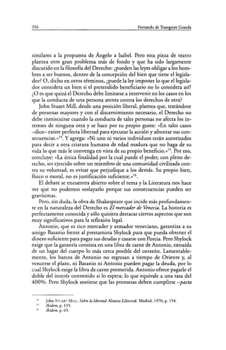 356 Fernando de Trazegnies Granda
similares a la propuesta de Ángelo a Isabel. Pero esta pieza de teatro
plantea otro gran problema más de fondo y que ha sido largamente
discutido en la filosofía del Derecho: ¿pueden las leyes obligar a los hom-
bres a ser buenos, dentro de la concepción del bien que tiene el legisla-
dor? O, dicho en otros términos, ¿puede la ley imponer lo que el legisla-
dor considera un bien si el pretendido beneficiario no lo considera así?
¿O es que quizá el Derecho debe limitarse a intervenir en los casos en los
que la conducta de unapersona atenta contra los derechos de otra?
John Stuart Mill, desde una posición liberal, plantea que, tratándose
de personas mayores y con el discernimiento necesario, el Derecho no
debe inmiscuirse cuando la conducta de tales personas no afecta los in-
tereses de ninguna otra y se hace por su propio gusto: «En tales casos
-dice- existe perfecta libertad para ejecutar la acción y afrontar sus con-
secuencias.»14. Y agrega: «Ni uno ni varios individuos están autorizados
para decir a otra criatura humana de edad madura que no haga de su
vida lo que más le convenga en vista de su propio beneficio.»15. Por eso,
concluye: «La única finalidad por la cual puede el poder, con pleno de-
recho, ser ejercido sobre un miembro de una comunidad civilizada con-
tra su voluntad, es evitar que perjudique a los demás. Su propio bien,
físico o moral, no es justificación suficiente.»16.
El debate se encuentra abierto sobre el tema y la Literatura nos hace
ver que no podemos soslayarlo porque sus consecuencias pueden ser
gravísimas.
Pero, sin duda, la obra de Shakespeare que incide más profundamen-
te en la naturaleza del Derecho es El mercader de Venecia. La historia es
perfectamente conocida y sólo quisiera destacar ciertos aspectos que son
muy significativos para la reflexión legal.
Antonio, que es rico mercader y armador veneciano, garantiza a su
amigo Basanio frente al prestamista Shylock para que pueda obtener el
dinero suficiente para pagar sus deudas y casarse con Porcia. Pero Shylock
exige que la garantía consista en una libra de carne de Antonio, extraída
de un lugar del cuerpo lo más cerca posible del corazón. Lamentable-
mente, los barcos de Antonio no regresan a tiempo de Oriente y, al
vencerse el plazo, ni Basanio ni Antonio pueden pagar la deuda, por lo
cual Shylock exige la libra de carne prometida. Antonio ofrece pagarle el
doble del interés convenido si lo espera; lo que equivale a una tasa del
400%. Pero Shylock sostiene que las promesas deben cumplirse -pacta
14
11
IC
John STUART MILL: Sobre la libertad Alianza Editorial. Madrid, 1970, p. 154.
Ibídem, p. 155.
Ibídem, p. 65.
 