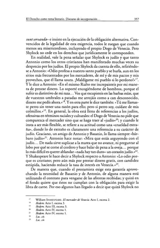 El Derecho como tema literario. Discurso de incorporación... 357
suntservandef- e insiste en la ejecución de la obligación alternativa. Con-
vencidos de la legalidad de esta exigencia, todos le ruegan que cuando
menos sea misericordioso, incluyendo el propio Dogo de Venecia. Pero
Shylock no cede en los derechos que jurídicamente le corresponden.
En realidad, vale la pena señalar que Shylock es judío y que tanto
Antonio como los otros cristianos han manifestado muchas veces su
desprecio por los judíos. El propio Shylock da cuenta de ello, refiriéndo-
se a Antonio: «Odio profesa a nuestro santo pueblo y se burla, aun en los
sitios más frecuentados por los mercaderes, de mí y de mis pactos y mis
provechos, que él llama usura. ¡Maldígame mi pueblo si lo perdono!»17
•
Y le dice a Antonio: «En el mismo Rialto me increpaisteis por mi mane-
ra de prestar dinero. Lo soporté encogiéndome de hombros, porque el
sufrir es distintivo de mi raza... Vos que escupisteis en las barbas mías, que
de vuestros umbrales a patadas me arrojáis como a can desconocido,
dinero me pedís ahora.»18
• Yen otra parte le dice también: «Tú me llamas-
te perro sin tener una razón para ello; pero si perro soy, cuídate de mis
colmillos.»19
• En general, la obra está llena de referencias a los judíos,
ofensivas en términos raciales y culturales: el Dogo de Venecia no pide que
comparezca el mercader sino que se haga traer al «judío»20
; y cuando le
insta a ser más flexible, se refiere a su actitud como una «crueldad extra-
ña», donde lo de extraño es claramente una referencia a su carácter de
judío. Graciano, un amigo de Antonio y Basanio, lo llama siempre «bár-
baro judío»21
• Antonio hace notar: «Mira que estás arguyendo con el
judío... De nada sirve suplicar a la marea que no avance, ni preguntar al
lobo por qué se come al cordero y hace balar de pena a la oveja... porque
lo más difícil es querer ablandar-nada hay tan duro- un corazón judío.»22
•
Y Shakespeare le hace decir a Shylock respecto a Antonio: «Lo odio por-
que es cristiano; pero aún más por prestar dinero gratis, con candidez
estúpida, haciendo reducir la tasa de interés en Venecia.»23
•
De manera que, cuando el prestamista exige esta garantía aprove-
chando la necesidad de Basanio y de Antonio, de alguna manera está
utilizando el contrato para vengarse de las afrentas recibidas; y quizá en
el fondo quiere que éstos no cumplan con la obligación para exigir la
libra de carne. Por eso algunos han llegado a decir que quizá Shylock no
17
IR
19
20
21
22
2.1
William SHAKESPEARE: El mercader de Venecia. Acto I, escena 2.
Jbidem. Acto I, escena 3.
Ibidem. Acto III, escena 3.
Jbidem. Acto IV, escena l.
Jbidem. Acto IV, escena l.
Loe. cit.
Loe. cit.
 