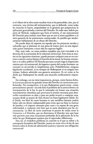 358 Fernando de Trazegnies Granda
es el villano de la obra como muchas veces se ha pretendido, sino, por el
contrario, una víctima del antisemitismo, que se defiende, como todas
las minorías lo hacen, amparándose en la garantía que proporciona la
aplicación generalizada y estricta del Derecho. En todo caso, habría por
parte de Shylock, cualquiera que fuera el motivo, el uso instrumental
del Derecho para realizar otros fines que no son el mero equilibrio o la
mera garantía de las prestaciones contractuales. Es posible que moder-
namente hablaríamos de un abuso del Derecho.
No puedo dejar de expresar mi repudio por los prejuicios raciales y
culturales que se plantean en esta pieza de teatro; pero en esta exposi-
ción quiero limitarme a tocar sólo los aspectos legales.
Hay, ante todo, un tema jurídico complejo que está vinculado a la
doctrina de la autonomía de la voluntad contractual. Este tema se resu-
me en los siguientes términos: ¿puede pactarse cualquier cosa en un con-
trato o existen ciertos límites en función de la moral, las buenas costum-
bres y el orden público? El Derecho peruano actual niega la disposición
onerosa por vía contractual, de órganos o partes del cuerpo humano: un
contrato en tal sentido es simplemente nulo. Probablemente, ninguna
legislación occidental, ni en tiempos de Shakespeare ni en ningún otro
tiempo, hubiera admitido una garantía semejante. Es así como se ha
dicho que Shakespeare ha creado una situación jurídicamente imposi-
ble.
Sin embargo, eso no tiene importancia, porque, como hemos dicho,
la Literatura plantea los grandes temas del Derecho sin tecnicismos pro-
fesionales. Por consiguiente, si lo que Shakespeare quería tratar -como
personalmente pienso- era más bien el problema de la justicia frente a la
interpretación de la ley, lo que le interesaba era buscar una situación
marcadamente dramática que provocara la tensión necesaria para desa-
rrollar teatralmente su idea; y para eso podía recurrir a cualquier cosa,
aunque desde un punto de vista técnico no fuera legalmente válido. En
el fondo, esa libra de carne humana es una metáfora literaria: podría
haber sido ese dinero indispensable para evitar que sus hijos se mueran
de hambre o el importe necesario para curar a su esposa de una grave
enfermedad, o cualquier otro bien que se torne dramático por las cir-
cunstancias. La libra de carne constituye el puente de enlace entre la
Literatura y el Derecho, que no distorsiona el Derecho sino que hace
más patentes esas otras situaciones profundas de la aplicación de la ley
sobre las que Shakespeare quisiera que el espectador reflexionara.
Para mí, el verdadero problema en cuestión es el que se refiere a la
concepción formalista del Derecho, puesta en carne viva a la luz de una
historia sobre la forma de administrar justicia y ejecutar una obligación
contractual.
 