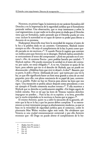 El Derecho como tema literario. Discurso de incorporación... 359
Notemos, en primer lugar, la insistencia en ese carácter formalista del
Derecho y en la importancia de la seguridad jurídica que el formalismo
pretende realizar. Una observación, que es muy interesante y sobre la
cual regresaremos, es que nadie en la obra pone en duda que el Derecho
tiene que ser formalista, nadie pretende que el Derecho pueda ser otra
cosa: incluso la autoridad no es capaz de ejercer su poder para liberar a
Antonio de su promesa.
Shakespeare desarrolla muy bien la necesidad de respetar el texto de
la ley y la palabra dada en un contrato. Ciertamente, Shylock insiste
siempre en ello: «Yo exijo el cumplimiento de la ley; la pena como que-
dó pactada en mi escritura.»24
• Y cuando Porcia le sugiere que contrate
un médico para que Antonio no se desangre, Shylock replica ateniéndo-
se estrictamente al tenor del compromiso: «¿Está eso pactado en el con-
trato?» «No -le contesta Porcia-, pero podrías hacerlo por caridad.» Y
Shylock replica: «No puedo encontrar la caridad en el texto del contra-
to; por tanto, no estoy obligado.»25
• A su vez, Graciano se queja de las
leyes, pero admite que ése es el derecho de Shylock, que no puede ser
desconocido: «¡Malditas leyes que vivir te dejan!», le dice26
• Basanio, por
su parte, le pide a Porcia -disfrazada de juez- que tuerza por una vez la
ley, ya que ello significaría hacer un bien muy grande a costa de un mal
pequeño; pero ella, con plena conciencia de su papel de juez, contesta:
«No es posible. Poder no hay en Venecia para alterar las leyes que nos
rigen. Una excepción se podría aducir después como precedente; y con
ese ejemplo el Estado cometería muchos errores.»27
• Y ella reconoce a
Shylock que su derecho es jurídicamente exigible: «Un litigio seguís de
índole extraña. Pero es tal que las leyes de Venecia vuestros derechos
impugnar no pueden... Pues la ley, en su espíritu y su letra, prescribe
que la multa estipulada en la escritura es fuerza que se pague.»28
•
El mismo Antonio, quien va a sufrir la ejecución de la garantía, ad-
mite que la ley es la ley y que los pactos deben cumplirse. Y su razona-
miento es muy interesante porque es absolutamente moderno, ya que se
basa en la necesidad de seguridad jurídica para el comercio, como lo
plantearía Max Weber muchos siglos más tarde. No olvidemos que
Venecia es una ciudad eminentemente comercial; y por ello Antonio
reconoce que: «El Dogo no puede alterar el cumplimiento de la ley:
24
25
26
27
28
Jbidem. Acto IV. escena l.
Ibídem. Acto IV, escena l.
Loe. cit.
Loe. cit.
Loe. cit.
 