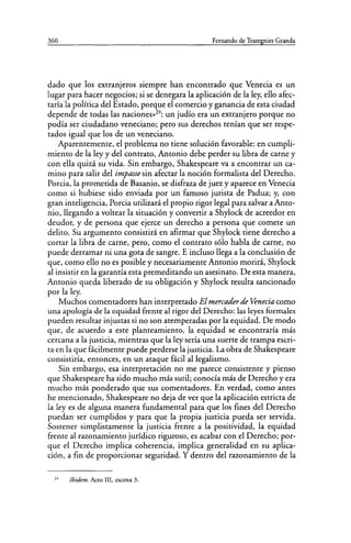 360 Fernando de Trazegnies Granda
dado que los extranjeros siempre han encontrado que Venecia es un
lugar para hacer negocios; si se denegara la aplicación de la ley, ello afec-
taría la política del Estado, porque el comercio y ganancia de esta ciudad
depende de todas las naciones»29
: un judío era un extranjero porque no
podía ser ciudadano veneciano; pero sus derechos tenían que ser respe-
tados igual que los de un veneciano.
Aparentemente, el problema no tiene solución favorable: en cumpli-
miento de la ley y del contrato, Antonio debe perder su libra de carne y
con ella quizá su vida. Sin embargo, Shakespeare va a encontrar un ca-
mino para salir del impasse sin afectar la noción formalista del Derecho.
Porcia, la prometida de Basanio, se disfraza de juez y aparece en Venecia
como si hubiese sido enviada por un famoso jurista de Padua; y, con
gran inteligencia, Porcia utilizará el propio rigor legal para salvar a Anto-
nio, llegando a voltear la situación y convertir a Shylock de acreedor en
deudor, y de persona que ejerce un derecho a persona que comete un
delito. Su argumento consistirá en afirmar que Shylock tiene derecho a
cortar la libra de carne, pero, como el contrato sólo habla de carne, no
puede derramar ni una gota de sangre. E incluso llega a la conclusión de
que, como ello no es posible y necesariamente Antonio morirá, Shylock
al insistir en la garantía esta premeditando un asesinato. De esta manera,
Antonio queda liberado de su obligación y Shylock resulta sancionado
por la ley.
Muchos comentadores han interpretado El mercaderde Venecia como
una apología de la equidad frente al rigor del Derecho: las leyes formales
pueden resultar injustas si no son atemperadas por la equidad. De modo
que, de acuerdo a este planteamiento, la equidad se encontraría más
cercana a la justicia, mientras que la ley sería una suerte de trampa escri-
ta en la que fácilmente puede perderse la justicia. La obra de Shakespeare
consistiría, entonces, en un ataque fácil allegalismo.
Sin embargo, esa interpretación no me parece consistente y pienso
que Shakespeare ha sido mucho más sutil; conocía más de Derecho y era
mucho más ponderado que sus comentadores. En verdad, como antes
he mencionado, Shakespeare no deja de ver que la aplicación estricta de
la ley es de alguna manera fundamental para que los fines del Derecho
puedan ser cumplidos y para que la propia justicia pueda ser servida.
Sostener simplistamente la justicia frente a la positividad, la equidad
frente al razonamiento jurídico riguroso, es acabar con el Derecho; por-
que el Derecho implica coherencia, implica generalidad en su aplica-
ción, a fin de proporcionar seguridad. Y dentro del razonamiento de la
29
Ibídem. Acto III, escena 3.
 