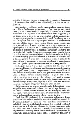 El Derecho como rema literario. Discurso de incorporación... 361
solución de Porcia no hay una consideración de justicia, de humanidad
o de equidad, sino más bien una aplicación hipertécnica de las leyes
positivas.
A mi modo de ver, Shakespeare ha representado en esta pieza de tea-
tro el dilema fundamental que estructura el Derecho y que está consti-
tuido por esa antinomia entre la seguridad y la justicia, entre el orden
establecido y la adaptación a las circunstancias, entre lo general y lo
particular, entre la necesidad de una disciplina en la interpretación de
las leyes -que respete la naturaleza sistémica del Derecho- y, de otro
lado, la capacidad de abrir la ley y el pacto a través de la interpretación
para dar cabida a ciertos valores sociales. Shakespeare no menosprecia
en la obra ninguno de estos elementos aparentemente opuestos: ni el
rigor legalista ni la imaginación. El menosprecio del rigor traería consi-
go el caos; el menosprecio de la imaginación creadora y adaptativa trae-
ría consigo la injusticia. En consecuencia, es preciso ser creativo dentro
del orden; hay que hacer valer la justicia sin abandonar el texto de la ley
o del contrato; hay que buscar el bien en lo particular sin perder de vista
el bien en general. Y es así como Shakespeare orienta la solución del
caso: utilizará el texto contra el texto; no abandonará el texto sino que
hará uso -quizá un poco caricaturescamente- de la interpretación.
Shakespeare quiere decirnos que aun el texto más claro exige inter-
pretaciones. El contrato hablaba de una libra de carne cerca del corazón.
Pero ¿significa esto que está o no permitido derramar sangre? En reali-
dad, hay dos lecturas posibles. De un lado, puede decirse que para cortar
una libra de carne hay que derramar sangre; por lo que ese pacto incluía
tácitamente el pacto de la sangre. Sin embargo, puede decirse también
que el pacto se refiere solamente a carne, y que, como tomar carne sin
derramar sangre es imposible, el pacto es nulo. Cada uno de los que
interviene en el problema jurídico hará una interpretación.
Definitivamente, no estamos ante el triunfo de la equidad -como
excepción o recurso extraordinario- sobre la justicia legal: la «misericor-
dia» no es admitida. Se trata, más bien, del «uso estratégico» de las nor-
mas legales y contractuales dentro de un Derecho concebido como una
guerra reglamentada de intereses, valores y puntos de vista.
En el siglo XX, con la crisis de la modernidad y el anuncio de una
postmodernidad todavía indefinida, sobreviene también una crisis del
Derecho. Este fenómeno social que había ganado su autonomía en el
siglo XVI y que había sido la piedra angular de la sociedad occidental,
aparentemente se desvincula a tal punto del resto de los procesos socia-
les, que es visto como una amenaza existencial antes que como la forma
de garantizar la libertad y de estructurar la vida social. Posiblemente, las
dos novelas más significativas en este sentido son Elproceso de Kakfa y El
 