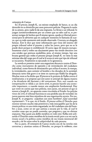 362 Fernando de Trazegnies Granda
extranjero de Camus.
En El proceso, Joseph K., un exitoso empleado de banco, es un día
detenido en su domicilio por unos presuntos policías. Pregunta la razón
de su arresto, pero nadie le da una respuesta. Lo llevan a un tribunal, lo
juzgan inmisericordemente por un crimen que no sabe cuál es, se pre-
sentan testigos de hechos que él mismo ignora, queda en libertad provi-
sional pero le advierten que en cualquier momento lo llamarán de nue-
vo, que en todo momento está siendo observado. Contrata un abogado
famoso. Éste le dice que tiene información que viene del interior del
propio tribunal sobre el proceso y sobre los jueces, pero que no se la
puede decir porque es confidencial. El juicio sigue de manera escrupu-
losamente cruel y todos sus alucinantes pasos van siendo descritos con
una nitidez que provoca escalofríos; pero, al mismo tiempo, hay una
bruma general que rodea el proceso porque Joseph K. no tiene la más
mínima idea del cargo por el cual se le acusa ni ante qué tipo de tribunal
se encuentra. Finalmente es ejecutado en la ignorancia.
La novela se presenta como una angustiosa denuncia contra el Dere-
cho como instrumento de opresión y de intimidación del ciudadano
individual, como forma de dominación que utiliza el secreto, la trampa,
la intimidación, para someter al hombre a los dictados de la sociedad;
denuncia tanto más grave si se tiene en cuenta que Kakfa fue abogado.
Muchas veces se ha dicho que Elproceso es la protesta de Kafka contra el
totalitarismo; y se propone que este autor se anticipó de alguna manera
a las dictaduras del fascismo y del comunismo. Pero, aun cuando esa
interpretación es válida a un cierto nivel, es preciso hacerle una correc-
ción importante, o cuando menos una ampliación fundamental. Hay
que tener en cuenta que esos policías, esos jueces, ese proceso al que se
somete a Joseph K., no aparecen como vinculados al Estado: los policías
visten de civil, el tribunal funciona en una perdida casa de vecindad, los
jueces parecen más bien miembros de una organización secreta. Por eso,
Joseph K. se pregunta: «¿Quiénes son estos hombres? ¿Qué autoridad
representan?». Y es que, en el fondo, El proceso utiliza el Derecho para
mostrar terrores mucho más primitivos y más inescapables que los de la
tiranía política: es una visión angustiada, no del ciudadano sino del hom-
bre a secas, como un ser que camina a oscuras por la vida, al cual le
suceden cosas que no puede controlar, que pregunta y que no obtiene
respuesta. Hay quizá una doble metáfora en todo esto: Kafka está utili-
zando el Derecho como metáfora de la tiranía social; pero a su vez usa la
tiranía social y la política como metáfora de esa tiranía existencial del
mundo y de los otros sobre la subjetividad de cada persona.
Por su parte, El extranjero de Camus resulta una de las novelas más
corrosivas y cáusticas contra el Derecho, no porque lo enfrente, sino
 