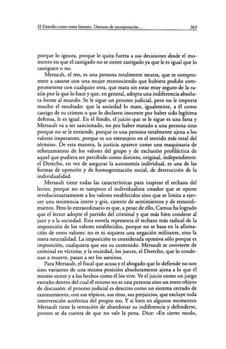 El Derecho como tema literario. Discurso de incorporación... 363
porque lo ignora, porque le quita fuerza a sus decisiones desde el mo-
mento en que el castigado no se siente castigado ya que le es igual que lo
castiguen o no.
Mersault, el reo, es una persona totalmente neutra, que se compro-
mete a casarse con una mujer reconociendo que hubiera podido com-
prometerse con cualquier otra, que mata sin estar muy seguro de la ra-
zón por la que lo hace y que, en general, adopta una indiferencia absolu-
ta frente al mundo. Se le sigue un proceso judicial, pero no le importa
mucho el resultado: que la sociedad lo mate, igualmente, a él como
castigo de su crimen o que lo declaren inocente por haber sido legítima
defensa, le es igual. En el fondo, el juicio que se le sigue es una farsa y
Mersault va a ser sancionado, no por haber matado a una persona sino
porque no se le entiende, porque es una persona totalmente ajena a los
valores imperantes, porque es un extranjero en el sentido más total del
término. De esta manera, la justicia aparece como una maquinaria de
reforzamiento de los valores del grupo y de exclusión profiláctica de
aquel que pudiera ser percibido como distinto, original, independiente:
el Derecho, en vez de asegurar la autonomía individual, es una de las
formas de opresión y de homogenización social, de destrucción de la
individualidad.
Mersault tiene todas las características para inspirar el rechazo del
lector, porque no es tampoco el individualista creador que se opone
revolucionariamente a los valores establecidos sino que se limita a ejer-
cer una resistencia inerte y gris, carente de sentimientos y de remordi-
miento. Pero lo extraordinario es que, a pesar de ello, Camus ha logrado
que el lector adopte el partido del criminal y que más bien condene al
juez y a la sociedad. Esta novela representa el rechazo más radical de la
imposición de los valores establecidos, porque no se basa en la afirma-
ción de otros valores: no es ni siquiera una negación militante, sino la
mera neutralidad. La imposición es considerada opresiva sólo porque es
imposición, cualquiera que sea su contenido. Mersault se convierte de
criminal en víctima; y la sociedad, los jueces, el Derecho, que lo conde-
nan a muerte, pasan a ser los asesinos.
Para Mersault, el fiscal que acusa y el abogado que lo defiende no son
sino variantes de una misma posición absolutamente ajena a lo que él
mismo siente y a los hechos como él los vive. Ve el juicio como un juego
extraño dentro del cual él mismo no es una persona sino un mero objeto
de discusión: el proceso judicial es descrito como un sistema cerrado de
razonamiento, con sus tópicos, sus ritos, sus prejuicios, que excluye toda
intervención auténtica del propio reo. Y si bien en algunos momentos
Mersault tiene la tentación de abandonar su indiferencia y defenderse,
pronto se da cuenta de que no vale la pena. Dice: «En cierto modo,
 