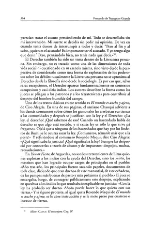 364 Fernando de Trazegnies Granda
parecían tratar el asunto prescindiendo de mí. Todo se desarrollaba sin
mi intervención. Mi suerte se decidía sin pedir mi opinión. De vez en
cuando tenía deseos de interrumpir a todos y decir: "Pero al fin y al
cabo, ¿quien es el acusado? Es importante ser el acusado. Yyo tengo algo
que decir." Pero, pensándolo bien, no tenía nada que decir.»30
•
El Derecho también ha sido un tema dentro de la Literatura perua-
na. Sin embargo, no es tratado como una de las dimensiones de toda
vida social ni cuestionado en su esencia misma, sino visto desde la pers-
pectiva de considerarlo como una forma de explotación de los podero-
sos sobre los débiles: usualmente la Literatura peruana no se aproxima al
Derecho desde la filosofía sino desde la sociología. Es por eso que, salvo
raras excepciones, el Derecho aparece fundamentalmente en contextos
campesinos y casi diría indios. Los autores describen la forma como los
jueces se pliegan a los patronos y a los terratenientes para contribuir al
despojo del hombre humilde del campo.
Uno de los textos clásicos en ese sentido es El mundo es ancho y ajeno,
de Ciro Alegría. En una de sus páginas, el anciano Chauqui advierte a
los demás comuneros sobre cómo los gamonales les arrebatan sus tierras
a las comunidades y después se justifican con la ley y el Derecho: «¡La
ley, el derecho! ¿Qué sabemos de eso? Cuando un hacendado habla de
derecho es que algo está torcido; y si existe ley es sólo la que sirve pá
fregarnos. Ojalá que a ninguno de los hacendados que hay por los linde-
ros de Rumi se le ocurra sacar la ley. ¡Comuneros, témanle más que a la
peste!>> Y refiriéndose al comunero Rosendo Maqui, dice Ciro Alegría:
«¿Qué significaba la justicia? ¿Qué significaba la ley? Siempre las despre-
ció por conocerlas a través de abusos y de impuestos: despojos, multas,
recaudaciones.>>
En Yawar Fiesta, de Arguedas, no son los terratenientes de Lima quie-
nes explotan a los indios con la ayuda del Derecho, sino los mistis, los
mestizos que han logrado ocupar cargos de principales en el pueblo:
«Año tras año, los principales fueron sacando papeles, documentos de
toda clase, diciendo que eran dueños de este manantial, de este echadero,
de las pampas más buenas de pasto y más próximas al pueblo.» El juez se
encargaba, luego, de consagrar públicamente este despojo, explicando
en quechua a los indios lo que resultaba inexplicable en justicia: «Con la
ley ha probado ser dueño. Ahora puede hacer lo que quiera con sus
tierras.>> Y si alguno protesta, al igual que a Rosendo Maqui de El mundo
es ancho y ajeno, se le abre instrucción y se le mete preso por cuatrero o
invasor de tierras.
"' Albert CAMUS: El extranjero. Cap. IV.
 