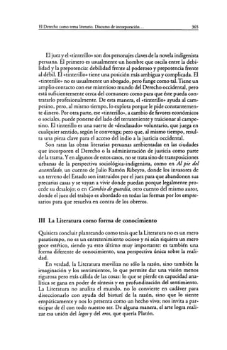 El Derecho como tema literario. Discurso de incorporación... 365
El juezy el «tinterillo» son dos personajes claves de la novela indigenista
peruana. El primero es usualmente un hombre que oscila entre la debi-
lidad y la prepotencia: debilidad frente al poderoso y prepotencia frente
al débil. El «tinterillo» tiene una posición más ambigua y complicada. El
«tinterillo» no es usualmente un abogado, pero funge como tal. Tiene un
amplio contacto con ese misterioso mundo del Derecho occidental, pero
está suficientemente cerca del comunero como para que éste pueda con-
tratarlo profesionalmente. De esta manera, el «tinterillo» ayuda al cam-
pesino, pero, al mismo tiempo, lo explota porque le pide constantemen-
te dinero. Por otra parte, ese «tinterillo», a cambio de favores económicos
o sociales, puede ponerse del lado del terrateniente y traicionar al campe-
sino. El tinterillo es una suerte de «desclasado» voluntario, que juega en
cualquier sentido, según le convenga; pero que, al mismo tiempo, resul-
ta una pieza clave para el acceso del indio a la justicia occidental.
Son raras las obras literarias peruanas ambientadas en las ciudades
que incorporen el Derecho o la administración de justicia como parte
de la trama. Yen algunos de estos casos, no se trata sino de transposiciones
urbanas de la perspectiva sociológica-indigenista, como en Al pie del
acantilado, un cuento de Julio Ramón Ribeyro, donde los invasores de
un terreno del Estado son instruidos por el juez para que abandonen sus
precarias casas y se vayan a vivir donde puedan porque legalmente pro-
cede su desalojo; o en Cambio de guardia, otro cuento del mismo autor,
donde el juez del trabajo es abordado en todas las formas por los empre-
sarios para que resuelva en contra de los obreros.
111 La Literatura como forma de conocimiento
Quisiera concluir planteando como tesis que la Literatura no es un mero
pasatiempo, no es un entretenimiento ocioso y ni aún siquiera un mero
goce estético, siendo ya esto último muy importante: es también una
forma diferente de conocimiento, una perspectiva única sobre la reali-
dad.
En verdad, la Literatura moviliza no sólo la razón, sino también la
imaginación y los sentimientos, lo que permite dar una visión menos
rigurosa pero más cálida de las cosas: lo que se pierde en capacidad ana-
lítica se gana en poder de síntesis y en profundización del sentimiento.
La Literatura no analiza el mundo, no lo convierte en cadáver para
diseccionarlo con ayuda del bisturí de la razón, sino que lo siente
empáticamente y nos lo presenta como un hecho vivo; nos invita a par-
ticipar de él con todo nuestro ser. De alguna manera, el arte logra reali-
zar esa unión del lagos y del eros, que quería Platón.
 