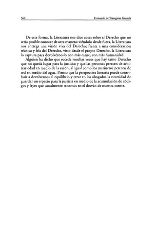 366 Fernando de Trazegnies Granda
De esta forma, la Literatura nos dice cosas sobre el Derecho que no
sería posible conocer de otra manera: viéndolo desde fuera, la Literatura
nos entrega una visión viva del Derecho; frente a una consideración
técnica y fría del Derecho, visto desde el propio Derecho, la Literatura
lo captura para devolvérnoslo con más carne, con más humanidad.
Alguien ha dicho que sucede muchas veces que hay tanto Derecho
que no queda lugar para la justicia; y que las personas perecen de arbi-
trariedad en medio de la razón, al igual como los marineros perecen de
sed en medio del agua. Pienso que la perspectiva literaria puede contri-
buir a devolvernos el equilibrio y crear en los abogados la necesidad de
guardar un espacio para la justicia en medio de la acumulación de códi-
gos y leyes que usualmente tenemos en el desván de nuestra mente.
 