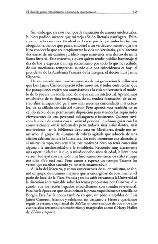 El Derecho como tema literario. Discurso de incorporación... 345
Sin embargo, en esos tiempos de transición de amores intelectuales,
hubiera podido suceder que mi vieja afición literaria naufragara. Feliz-
mente, en la entonces Facultad de Letras por la que todos los futuros
abogados teníamos que pasar, encontré a un verdadero maestro que me
hizo conocer lo que era propiamente la vida universitaria, y sin intentar
desviarme de mi camino jurídico, supo mantener viva dentro de mí la
llama literaria. Este maestro, a quien quiero rendir público homenaje el
día de hoy y expresarle mi agradecimiento por todo lo que he recibido
de sus enseñanzas tempranas, sucede que por coincidencia es hoy el
presidente de la Academia Peruana de la Lengua, el doctor Luis Jaime
Cisneros.
He comentado con muchas personas de mi generación la influencia
que Luis Jaime Cisneros ejerció sobre nosotros; y todos concuerdan que
fue para quienes recién nos asomábamos a la vida universitaria el mode-
lo de lo que era un académico, de lo que era un intelectual. Aprendimos
muchísimo de su fina inteligencia, de su erudita formación, de su ex-
traordinaria capacidad para movilizar nuestras curiosidades intelectua-
les, de su afilado sentido del humor. Pero aprendimos también de su
cálido afecto, de su permanente disposición para atender las inquietudes
efervescentes de una juventud bullanguera e insistente. Quienes tuvi-
mos la suerte de contar con su amistad personal, pudimos gozar con las
conversaciones -más informales pero todavía más estimulantes, más
motivadoras- en la biblioteca de su casa en Miraflores, donde nos re-
uníamos el grupo de alumnos de cabeza agitada que adolecía de una
afición calenturienta a la Literatura. En todo momento nos alentaba y,
al mismo tiempo, nos centraba; nos motivaba pero no tenía concesión
alguna a la mediocridad o a la sensiblería. Recuerdo muy claramente
una oportunidad en la que, a mis dieciocho años de edad, le llevé unos
versos. Los leyó con atención, me hizo varios comentarios útiles y luego
me dijo: «No está mal. Pero vamos a esperar un tiempo. Tráeme los
versos que escribas cuando ya no estés enamorado.»
Aliado del Maestro, y como consecuencia de su entusiasmo, se for-
mó un grupo de alumnos mayores que se encargaban de continuar en el
patio del local de la Plaza Francia y en los cafés cercanos a la Universidad
la discusión interminable sobre los temas propuestos por Cisneros; dis-
cusión que los recién llegados escuchábamos con timidez reverencial.
Ésta fue la época en que descubrimos la prosa exquisitamente sencilla de
Borges. Ésta fue la época también en que, un poco a espaldas de Luis
Jaime Cisneros, leíamos y releíamos sin descanso a Hesse y queríamos
seguir la aventura espiritual de Siddharta, convencidos de que a los cin-
cuenta años seríamos tan excéntricos y marginales como el Harry Haller
de El lobo estepario.
 
