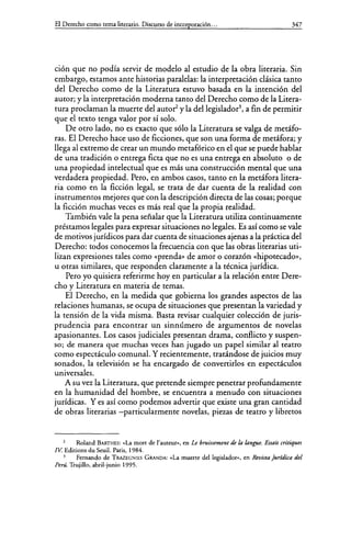 El Derecho como tema literario. Discurso de incorporación... 347
ción que no podía servir de modelo al estudio de la obra literaria. Sin
embargo, estamos ante historias paralelas: la interpretación clásica tanto
del Derecho como de la Literatura estuvo basada en la intención del
autor; y la interpretación moderna tanto del Derecho como de la Litera-
tura proclaman la muerte del autor y la dellegislador3
, a fin de permitir
que el texto tenga valor por sí solo.
De otro lado, no es exacto que sólo la Literatura se valga de metáfo-
ras. El Derecho hace uso de ficciones, que son una forma de metáfora; y
llega al extremo de crear un mundo metafórico en el que se puede hablar
de una tradición o entrega ficta que no es una entrega en absoluto o de
una propiedad intelectual que es más una construcción mental que una
verdadera propiedad. Pero, en ambos casos, tanto en la metáfora litera-
ria como en la ficción legal, se trata de dar cuenta de la realidad con
instrumentos mejores que con la descripción directa de las cosas; porque
la ficción muchas veces es más real que la propia realidad.
También vale la pena señalar que la Literatura utiliza continuamente
préstamos legales para expresar situaciones no legales. Es así como se vale
de motivos jurídicos para dar cuenta de situaciones ajenas a la práctica del
Derecho: todos conocemos la frecuencia con que las obras literarias uti-
lizan expresiones tales como «prenda>> de amor o corazón «hipotecado>>,
u otras similares, que responden claramente a la técnica jurídica.
Pero yo quisiera referirme hoy en particular a la relación entre Dere-
cho y Literatura en materia de temas.
El Derecho, en la medida que gobierna los grandes aspectos de las
relaciones humanas, se ocupa de situaciones que presentan la variedad y
la tensión de la vida misma. Basta revisar cualquier colección de juris-
prudencia para encontrar un sinnúmero de argumentos de novelas
apasionantes. Los casos judiciales presentan drama, conflicto y suspen-
so; de manera que muchas veces han jugado un papel similar al teatro
como espectáculo comunal. Y recientemente, tratándose de juicios muy
sonados, la televisión se ha encargado de convertirlos en espectáculos
universales.
A su vez la Literatura, que pretende siempre penetrar profundamente
en la humanidad del hombre, se encuentra a menudo con situaciones
jurídicas. Y es así como podemos advertir que existe una gran cantidad
de obras literarias -particularmente novelas, piezas de teatro y libretos
Roland BARTHES: <<La mort de l'auteur», en Le bruissement de la langue. Essais critiques
IV. Editions du Seuil. Paris, 1984.
Fernando de TRAZEGNIES GRANDA: «La muerte dellegisladon>, en &vista juridica del
Perú. Trujillo, abril-junio 1995.
 