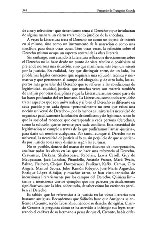 348 Fernando de Trazegnies Granda
de cine y televisión- que tienen como tema al Derecho o que involucran
de alguna manera un cierto tratamiento jurídico de la anécdota.
A veces la Literatura trata el Derecho no como un objeto de interés
en sí mismo, sino como un instrumento de la narración o como una
metáfora para decir otras cosas. Pero otras veces, la reflexión sobre el
Derecho mismo ocupa un aspecto central de la obra literaria.
Sin embargo, aun cuando la Literatura reflexione directamente sobre
el Derecho no lo hace desde un punto de vista técnico o positivista ni
pretende normar una situación, sino que manifiesta más bien un interés
por la justicia. En realidad, hay que distinguir entre, de un lado, los
problemas legales concretos que requieren una solución técnica y nor-
mativa y que pertenecen al campo del abogado, y, de otro lado, los as-
pectos más generales del Derecho que se refieren a las condiciones de
legitimidad, equidad, justicia, que muchas veces son materia también
de análisis por otras disciplinas y que la Literatura asume como parte de
las bases profundas del ser humano. La Literatura, como todo arte, debe
tratar aspectos que son universales; y si bien el Derecho es diferente en
cada pueblo y en cada época -personalmente no creo que exista una
noción universal de Derecho-, por lo menos es universal la necesidad de
organizar pacíficamente la solución de conflictos y de legitimar, tanto lo
que la sociedad reconoce que corresponde a cada persona (derechos),
como la solución que se invente para cada conflicto. Esta necesidad de
legitimación se cumple a través de lo que pudiéramos llamar «justicia)),
para darle un nombre cualquiera. Por tanto, aunque el Derecho no es
universal, la necesidad de justicia sí lo es, sin perjuicio de que se entien-
da por justicia cosas muy distintas según las culturas.
No es posible, dentro del marco de este discurso de incorporación,
analizar todas las obras en las que se hace una referencia al Derecho.
Cervantes, Dickens, Shakespeare, Rabelais, Lewis Caroll, Guy de
Maupassant, Jack London, Pirandello, Anatole France, Mark Twain,
Balzac, Flaubert, Chejov, Dostoiewski, Faulkner, Kafka, Camus, Ciro
Alegría, Manuel Scorza, Julio Ramón Ribeyro, José María Arguedas,
Enrique López Albújar, y muchos otros, se han visto tentados de
incursionar literariamente por los campos del Derecho. Quisiera limi-
tarme a mencionar ciertos ejemplos que me parecen particularmente
significativos, con la idea, sobre todo, de saber cómo los escritores perci-
ben el Derecho.
Es sabido que las referencias a la justicia en las obras literarias son
bastante antiguas. Recordemos que Sófocles hace que Antígona se en-
frente a Creonte, rey de Tebas, discutiéndole su derecho de legislar. Cuan-
do Creonte le pregunta cómo se ha atrevido a infringir sus leyes ente-
rrando el cadáver de su hermano a pesar de que él, Creonte, había orde-
 
