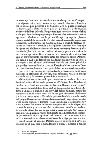 El Derecho como tema literario. Discurso de incorporación... 349
nado que quedara sin sepultura, ella contesta: «Porque no fue Zeus quien
promulgó ese edicto; ésas no son las leyes establecidas por la Justicia y
por los dioses para gobernar a los hombres; y yo no puedo pensar que
tus leyes tengan tanta fuerza como para que puedan derogar las leyes no
escritas e infalibles del cielo. Porque esas leyes celestiales no son de hoy
ni de ayer, sino de siempre; y ningún hombre sabe cuándo entraron en
vigencia.»4
• Muchas veces se ha pretendido que hay aquí un plantea-
miento inicial de la noción de Derecho natural, entendido como leyes
superiores a las humanas, que pueden legitimar o invalidar las leyes po-
sitivas. El punto es discutible y hay quienes sostienen más bien que
Antígena está aludiendo a los vínculos entre hermano y hermana y afir-
mando simplemente que las relaciones de sangre pasan por encima de
las relaciones políticas. Pero, sea como fuere, no cabe duda de que hay
aquí un enfrentamiento temprano entre dos concepciones del Derecho:
una según la cual el poder político puede dar cualquier tipo de leyes, y
otra según la cual el poder político está limitado por ciertos principios
que pueden ser considerados como un Derecho divino, como un Dere-
cho natural o simplemente como parte de las costumbres de un pueblo.
Pero si bien han existido siempre en las obras literarias elementos que
pudieran ser atribuidos al Derecho, estas referencias van a ser mucho
más definidas y frecuentes a partir de la modernidad.
Milan Kundera ha sostenido que la novela es un producto de lamo-
dernidad y sitúa el inicio del género en El Quijote. Para Kundera, el
creador de la Edad Moderna no es solamente Descartes, sino también
Cervantes5• En realidad, es difícil atribuir la paternidad de la Edad Mo-
derna a un autor o incluso a una actividad del ser humano, porque los
horizontes culturales son producto de una gran diversidad de factores
que interaccionan entre sí. Pero de lo que no cabe duda es que la novela
y el propio Cervantes son hijos de la modernidad y expresiones de ella.
De la misma manera, el Derecho -en el sentido que lo conocemos hoy,
es decir, como fenómeno autónomo, independiente de la religión, dis-
tinto de la moral y de las costumbres sociales- es también un producto
de la modernidad. Por eso es que quizá a partir del siglo XVI vamos a
encontrar una presencia mayor del Derecho en la Literatura, en la medi-
da que ésta identifica la aparición del Derecho como una nueva forma
social y lo convierte en objeto específico de la intriga que nos describe.
En El Quijote, el tema del Derecho aparece sobre todo a través del
episodio en el que, para seguir adelante la burla, se nombra a Sancho
SOFOCLES: Antígona.
Milan KVNDERA: El arte de la novela. Tusquets. Barcelona, 1987, pp. 14-15.
 