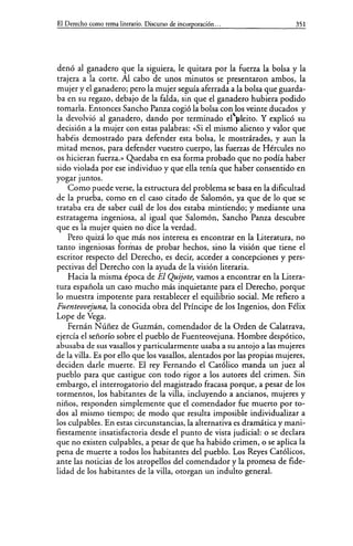 El Derecho como tema literario. Discurso de incorporación... 351
denó al ganadero que la siguiera, le quitara por la fuerza la bolsa y la
trajera a la corte. Al cabo de unos minutos se presentaron ambos, la
mujer y el ganadero; pero la mujer seguía aferrada a la bolsa que guarda-
ba en su regazo, debajo de la falda, sin que el ganadero hubiera podido
tomarla. Entonces Sancho Panza cogió la bolsa con los veinte ducados y
la devolvió al ganadero, dando por terminado el")illeito. Y explicó su
decisión a la mujer con estas palabras: «Si el mismo aliento y valor que
habéis demostrado para defender esta bolsa, le mostrárades, y aun la
mitad menos, para defender vuestro cuerpo, las fuerzas de Hércules no
os hicieran fuerza.» Quedaba en esa forma probado que no podía haber
sido violada por ese individuo y quedla tenía que haber consentido en
yogar juntos.
Como puede verse, la estructura del problema se basa en la dificultad
de la prueba, como en el caso citado de Salomón, ya que de lo que se
trataba era de saber cuál de los dos estaba mintiendo; y mediante una
estratagema ingeniosa, al igual que Salomón, Sancho Panza descubre
que es la mujer quien no dice la verdad.
Pero quizá lo que más nos interesa es encontrar en la Literatura, no
tanto ingeniosas formas de probar hechos, sino la visión que tiene el
escritor respecto del Derecho, es decir, acceder a concepciones y pers-
pectivas del Derecho con la ayuda de la visión literaria.
Hacia la misma época de El Quijote, vamos a encontrar en la Litera-
tura española un caso mucho más inquietante para el Derecho, porque
lo muestra impotente para restablecer el equilibrio social. Me refiero a
Fuenteovejuna, la conocida obra del Príncipe de los Ingenios, don Félix
Lope de Vega.
Fernán N úñez de Guzmán, comendador de la Orden de Calatrava,
ejercía el señorío sobre el pueblo de Fuenteovejuna. Hombre despótico,
abusaba de sus vasallos y particularmente usaba a su antojo a las mujeres
de la villa. Es por ello que los vasallos, alentados por las propias mujeres,
deciden darle muerte. El rey Fernando el Católico manda un juez al
pueblo para que castigue con todo rigor a los autores del crimen. Sin
embargo, el interrogatorio del magistrado fracasa porque, a pesar de los
tormentos, los habitantes de la villa, incluyendo a ancianos, mujeres y
niños, responden simplemente que el comendador fue muerto porto-
dos al mismo tiempo; de modo que resulta imposible individualizar a
los culpables. En estas circunstancias, la alternativa es dramática y mani-
fiestamente insatisfactoria desde el punto de vista judicial: o se declara
que no existen culpables, a pesar de que ha habido crimen, o se aplica la
pena de muerte a todos los habitantes del pueblo. Los Reyes Católicos,
ante las noticias de los atropellos del comendador y la promesa de fide-
lidad de los habitantes de la villa, otorgan un indulto general.
 