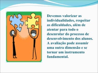 Devemos valorizar as individualidades, respeitar as dificuldades, além de atentar para todo o desenrolar do processo de desenvolvimento dos alunos. A avaliação pode assumir uma outra dimensão e se tornar um instrumento fundamental.  