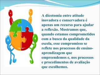 A dicotomia entre atitude inovadora e conservadora é apenas um recurso para ajudar a reflexão. Mostramos que, quando estamos comprometidos com a busca da qualidade da escola, esse compromisso se reflete nos processos de ensino-aprendizagem que empreendemos e, nos processos e procedimentos de avaliação que escolhemos.  
