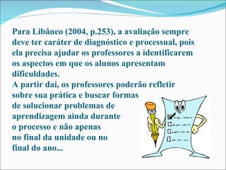 Para Libâneo (2004, p.253), a avaliação sempre deve ter caráter de diagnóstico e processual, pois ela precisa ajudar os professores a identificarem os aspectos em que os alunos apresentam dificuldades.  A partir daí, os professores poderão refletir sobre sua prática e buscar formas de solucionar problemas de aprendizagem ainda durante o processo e não apenas  no final da unidade ou no final do ano...  