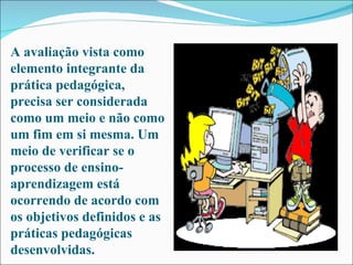 A avaliação vista como elemento integrante da prática pedagógica, precisa ser considerada como um meio e não como um fim em si mesma. Um meio de verificar se o processo de ensino-aprendizagem está ocorrendo de acordo com os objetivos definidos e as práticas pedagógicas desenvolvidas. 