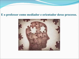 E o professor como mediador e orientador desse processo. 