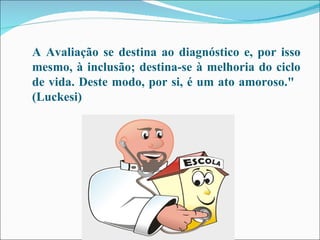 A Avaliação se destina ao diagnóstico e, por isso mesmo, à inclusão; destina-se à melhoria do ciclo de vida. Deste modo, por si, é um ato amoroso."   (Luckesi) 
