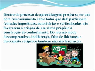Dentro do processo de aprendizagem precisa-se ter um bom relacionamento entre todos que dele participam. Atitudes impositivas, autoritárias e verticalizadas não favorecem a criação de um clima propício à construção do conhecimento. Do mesmo modo, descompromisso, indiferença, falta de liderança e desrespeito recíproco também não são favoráveis. 