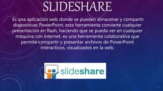 SLIDESHARE
Es una aplicación web donde se pueden almacenar y compartir
diapositivas PowerPoint, esta herramienta convierte cualquier
presentación en flash, haciendo que se pueda ver en cualquier
máquina con internet. es una herramienta colaborativa que
permite compartir y presentar archivos de PowerPoint
interactivos, visualizados en la web.
 