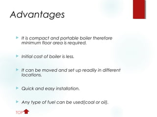 Advantages
 It is compact and portable boiler therefore
minimum floor area is required.
 Initial cost of boiler is less.
 It can be moved and set up readily in different
locations.
 Quick and easy installation.
 Any type of fuel can be used(coal or oil).
TOP
 