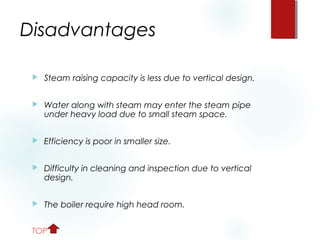 Disadvantages
 Steam raising capacity is less due to vertical design.
 Water along with steam may enter the steam pipe
under heavy load due to small steam space.
 Efficiency is poor in smaller size.
 Difficulty in cleaning and inspection due to vertical
design.
 The boiler require high head room.
TOP
 