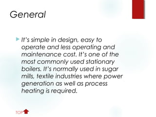 General
 It’s simple in design, easy to
operate and less operating and
maintenance cost. It’s one of the
most commonly used stationary
boilers. It’s normally used in sugar
mills, textile industries where power
generation as well as process
heating is required.
TOP
 