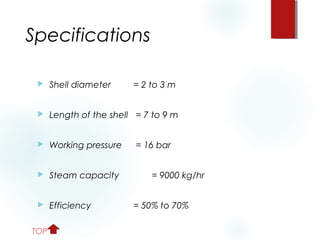 Specifications
 Shell diameter = 2 to 3 m
 Length of the shell = 7 to 9 m
 Working pressure = 16 bar
 Steam capacity = 9000 kg/hr
 Efficiency = 50% to 70%
TOP
 