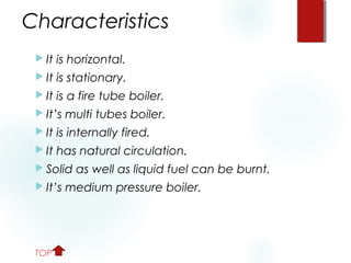 Characteristics
 It is horizontal.
 It is stationary.
 It is a fire tube boiler.
 It’s multi tubes boiler.
 It is internally fired.
 It has natural circulation.
 Solid as well as liquid fuel can be burnt.
 It’s medium pressure boiler.
TOP
 