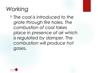 Working
The coal is introduced to the
grate through fire holes. The
combustion of coal takes
place in presence of air which
is regulated by damper. The
combustion will produce hot
gases.
TOP
 