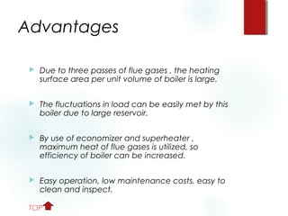 Advantages
 Due to three passes of flue gases , the heating
surface area per unit volume of boiler is large.
 The fluctuations in load can be easily met by this
boiler due to large reservoir.
 By use of economizer and superheater ,
maximum heat of flue gases is utilized, so
efficiency of boiler can be increased.
 Easy operation, low maintenance costs, easy to
clean and inspect.
TOP
 